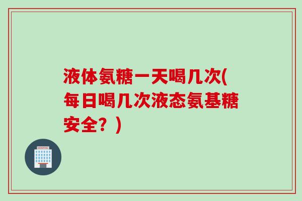 液体氨糖一天喝几次(每日喝几次液态氨基糖安全？)