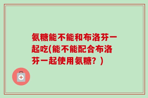 氨糖能不能和布洛芬一起吃(能不能配合布洛芬一起使用氨糖？)