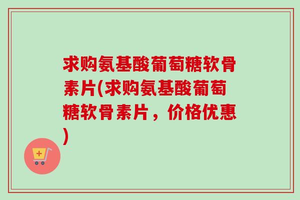 求购氨基酸葡萄糖软骨素片(求购氨基酸葡萄糖软骨素片，价格优惠)