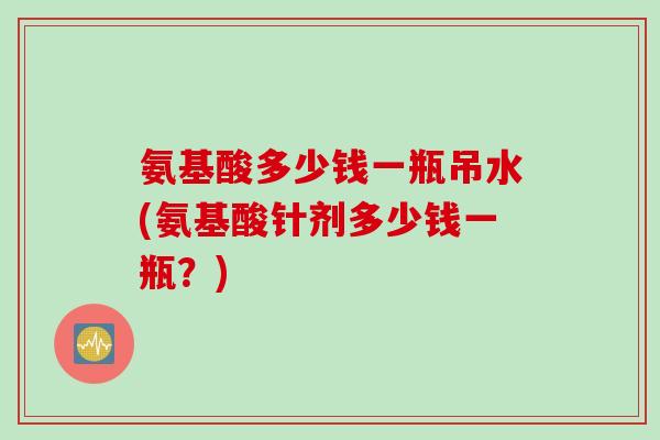 氨基酸多少钱一瓶吊水(氨基酸针剂多少钱一瓶？)