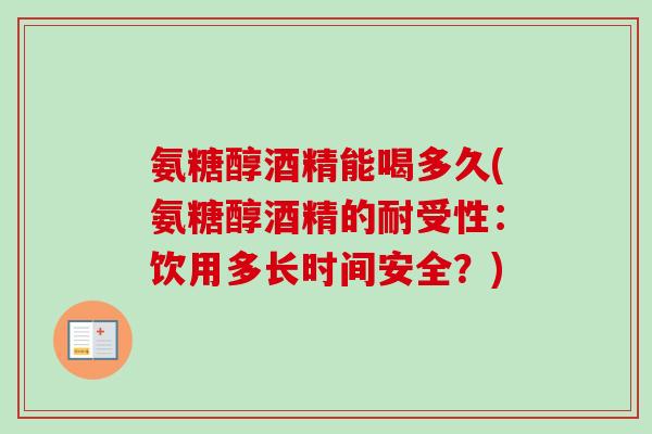 氨糖醇酒精能喝多久(氨糖醇酒精的耐受性：饮用多长时间安全？)