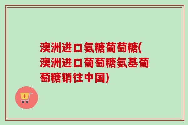 澳洲进口氨糖葡萄糖(澳洲进口葡萄糖氨基葡萄糖销往中国) 澳洲进口氨糖葡萄糖(澳洲进口葡萄糖氨基葡萄糖销往中国)