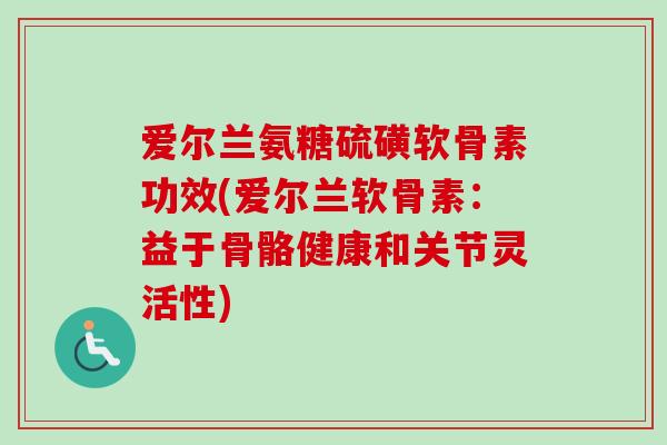 爱尔兰氨糖硫磺软骨素功效(爱尔兰软骨素：益于骨骼健康和关节灵活性)