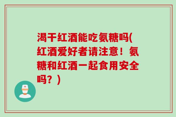渴干红酒能吃氨糖吗(红酒爱好者请注意！氨糖和红酒一起食用安全吗？)