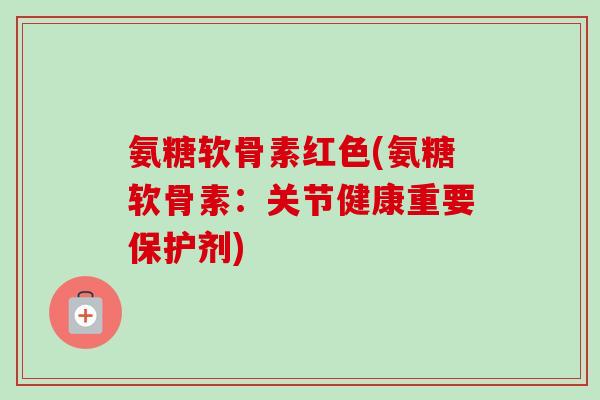 氨糖软骨素红色(氨糖软骨素：关节健康重要保护剂)