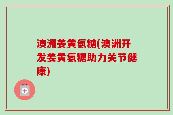 澳洲姜黄氨糖(澳洲开发姜黄氨糖助力关节健康)