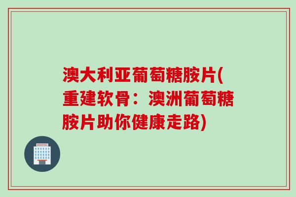 澳大利亚葡萄糖胺片(重建软骨：澳洲葡萄糖胺片助你健康走路)