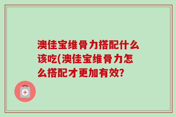 澳佳宝维骨力搭配什么该吃(澳佳宝维骨力怎么搭配才更加有效？