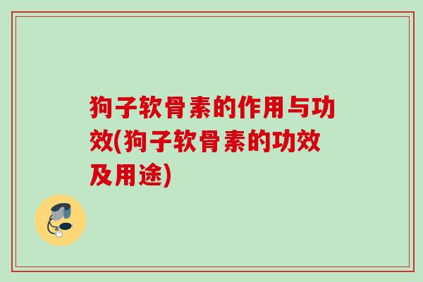 狗子软骨素的作用与功效(狗子软骨素的功效及用途) 狗子软骨素的作用与功效(狗子软骨素的功效及用途)