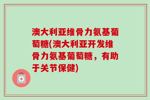 澳大利亚维骨力氨基葡萄糖(澳大利亚开发维骨力氨基葡萄糖，有助于关节保健)
