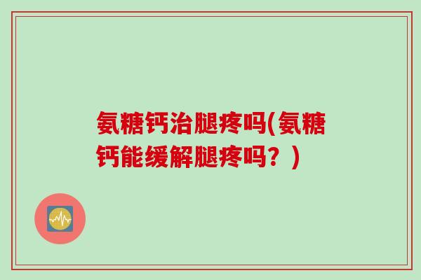 氨糖钙治腿疼吗(氨糖钙能缓解腿疼吗？)