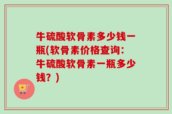 牛硫酸软骨素多少钱一瓶(软骨素价格查询：牛硫酸软骨素一瓶多少钱？)