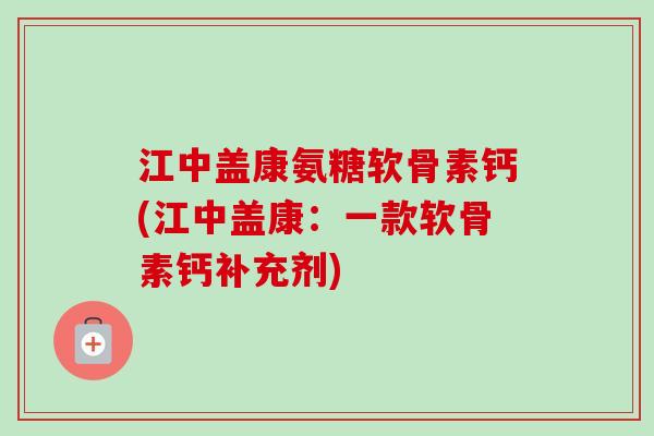江中盖康氨糖软骨素钙(江中盖康：一款软骨素钙补充剂)