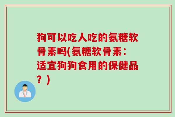 狗可以吃人吃的氨糖软骨素吗(氨糖软骨素：适宜狗狗食用的保健品？)