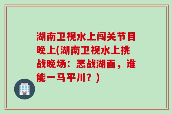 湖南卫视水上闯关节目晚上(湖南卫视水上挑战晚场：恶战湖面，谁能一马平川？)