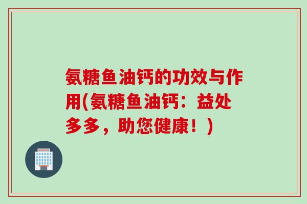 氨糖鱼油钙的功效与作用(氨糖鱼油钙：益处多多，助您健康！)