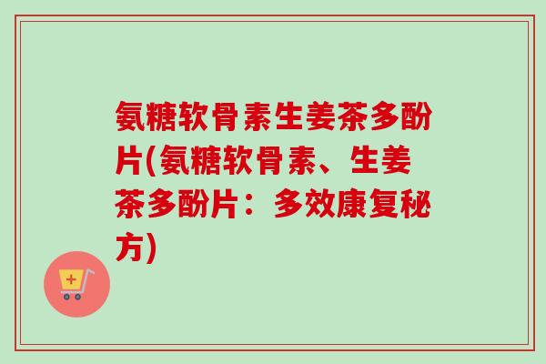 氨糖软骨素生姜茶多酚片(氨糖软骨素、生姜茶多酚片：多效康复秘方)