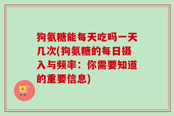 狗氨糖能每天吃吗一天几次(狗氨糖的每日摄入与频率：你需要知道的重要信息)