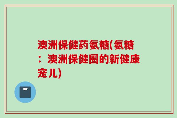 澳洲保健药氨糖(氨糖:澳洲保健圈的新健康宠儿) 澳洲保健药氨糖(氨糖:澳洲保健圈的新健康宠儿)