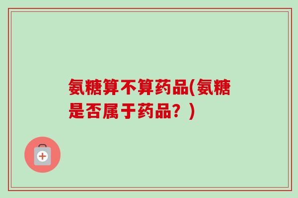 氨糖算不算药品(氨糖是否属于药品？)