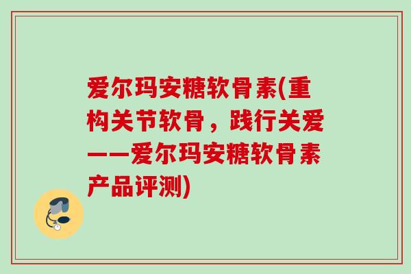 爱尔玛安糖软骨素(重构关节软骨，践行关爱——爱尔玛安糖软骨素产品评测)
