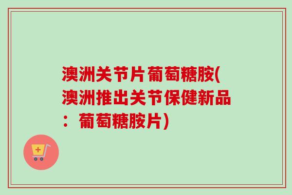 澳洲关节片葡萄糖胺(澳洲推出关节保健新品：葡萄糖胺片)