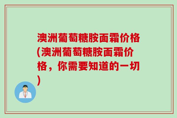 澳洲葡萄糖胺面霜价格(澳洲葡萄糖胺面霜价格，你需要知道的一切)