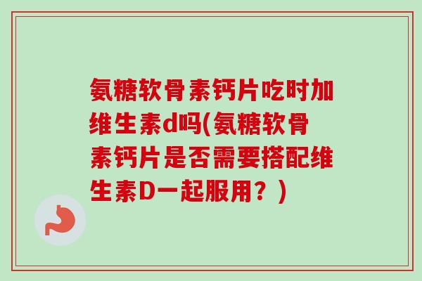 氨糖软骨素钙片吃时加维生素d吗(氨糖软骨素钙片是否需要搭配维生素D一起服用？)