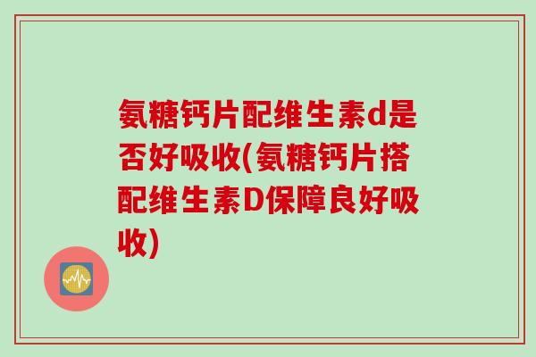 氨糖钙片配维生素d是否好吸收(氨糖钙片搭配维生素D保障良好吸收)