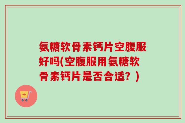 氨糖软骨素钙片空腹服好吗(空腹服用氨糖软骨素钙片是否合适？)
