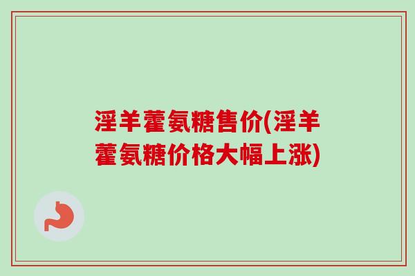 淫羊藿氨糖售价(淫羊藿氨糖价格大幅上涨)