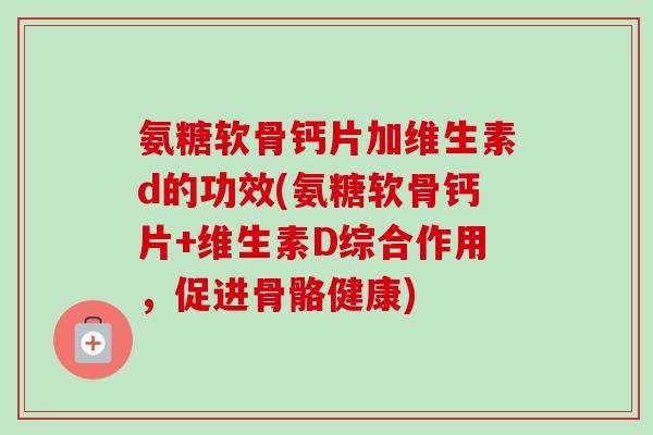 氨糖软骨钙片加维生素d的功效(氨糖软骨钙片+维生素D综合作用，促进骨骼健康)