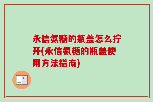 永信氨糖的瓶盖怎么拧开(永信氨糖的瓶盖使用方法指南)