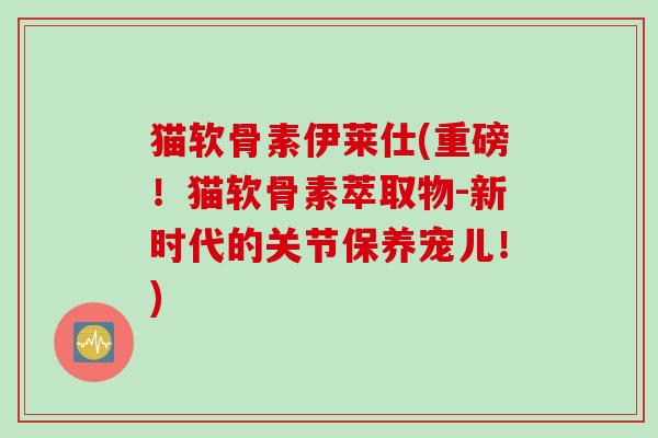 猫软骨素伊莱仕(重磅！猫软骨素萃取物-新时代的关节保养宠儿！)
