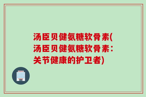 汤臣贝健氨糖软骨素(汤臣贝健氨糖软骨素：关节健康的护卫者)