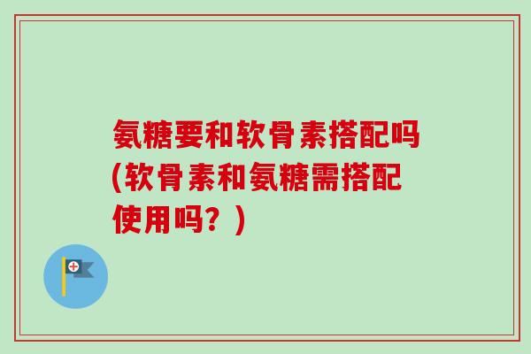 氨糖要和软骨素搭配吗(软骨素和氨糖需搭配使用吗？)