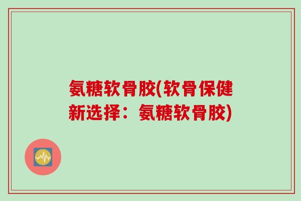 氨糖软骨胶(软骨保健新选择：氨糖软骨胶)