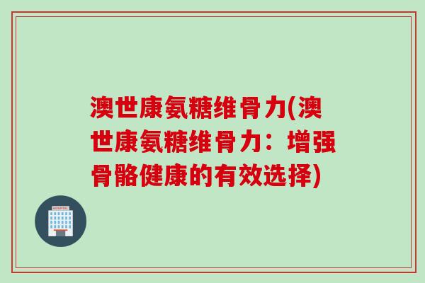 澳世康氨糖维骨力(澳世康氨糖维骨力：增强骨骼健康的有效选择)