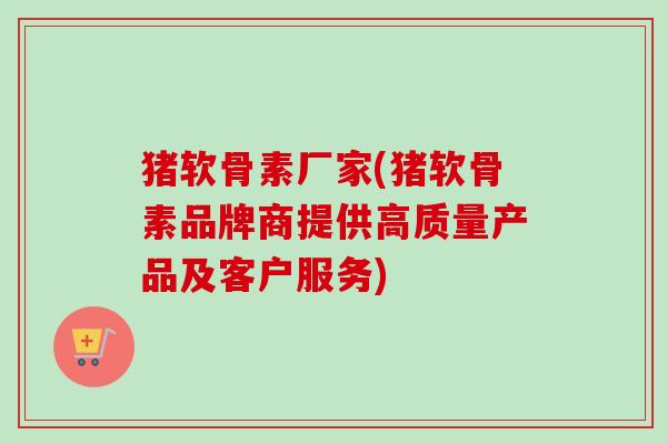 猪软骨素厂家(猪软骨素品牌商提供高质量产品及客户服务)