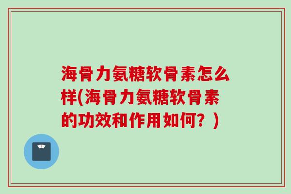 海骨力氨糖软骨素怎么样(海骨力氨糖软骨素的功效和作用如何？)