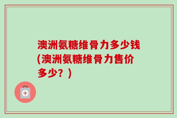 澳洲氨糖维骨力多少钱(澳洲氨糖维骨力售价多少？)
