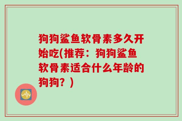 狗狗鲨鱼软骨素多久开始吃(推荐：狗狗鲨鱼软骨素适合什么年龄的狗狗？)