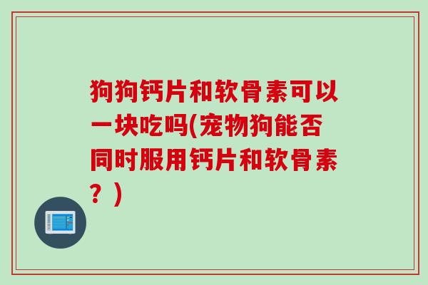 狗狗钙片和软骨素可以一块吃吗(宠物狗能否同时服用钙片和软骨素？)