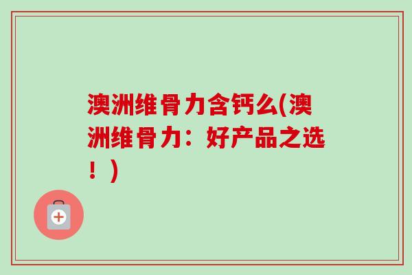 澳洲维骨力含钙么(澳洲维骨力：好产品之选！)