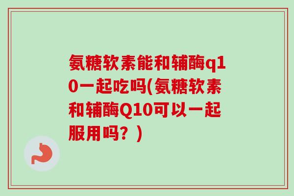 氨糖软素能和辅酶q10一起吃吗(氨糖软素和辅酶Q10可以一起服用吗？)