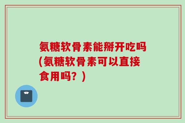 氨糖软骨素能掰开吃吗(氨糖软骨素可以直接食用吗？)