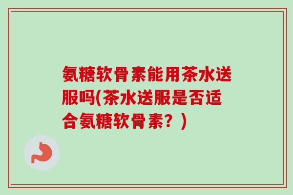 氨糖软骨素能用茶水送服吗(茶水送服是否适合氨糖软骨素？)