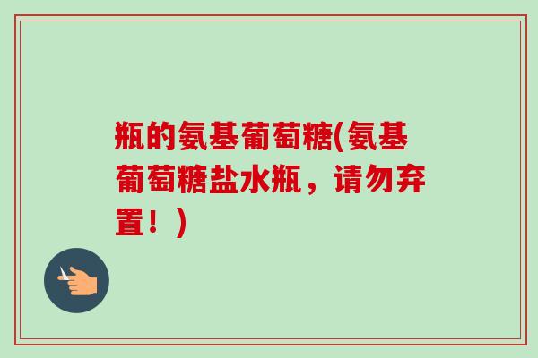 瓶的氨基葡萄糖(氨基葡萄糖盐水瓶，请勿弃置！)