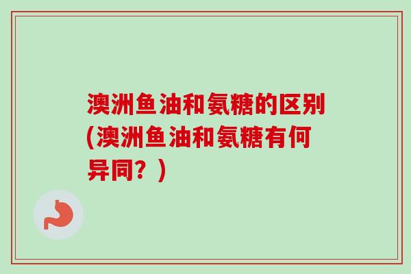 澳洲鱼油和氨糖的区别(澳洲鱼油和氨糖有何异同？)