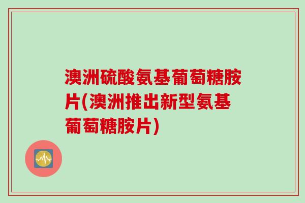 澳洲硫酸氨基葡萄糖胺片(澳洲推出新型氨基葡萄糖胺片)